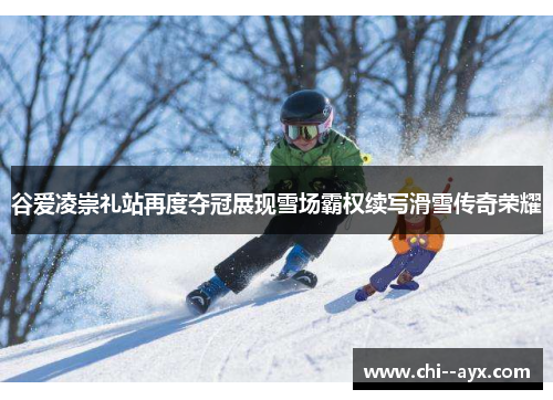 谷爱凌崇礼站再度夺冠展现雪场霸权续写滑雪传奇荣耀