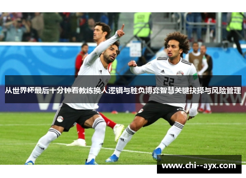 从世界杯最后十分钟看教练换人逻辑与胜负博弈智慧关键抉择与风险管理